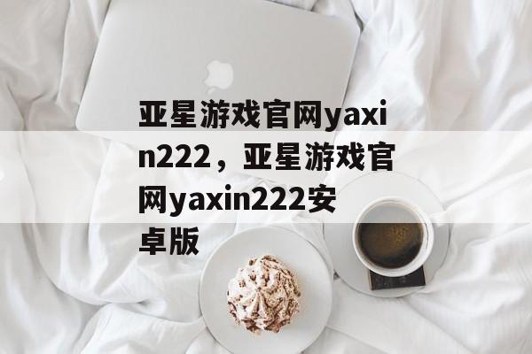 亚星游戏官网yaxin222，亚星游戏官网yaxin222安卓版