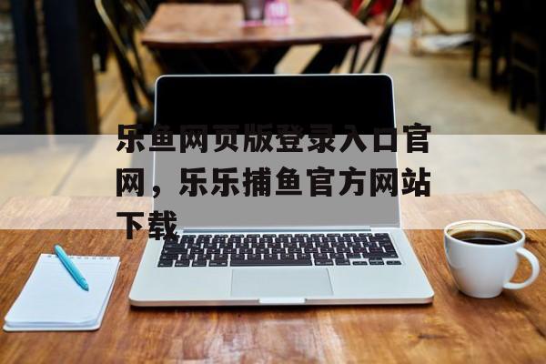 乐鱼网页版登录入口官网，乐乐捕鱼官方网站下载